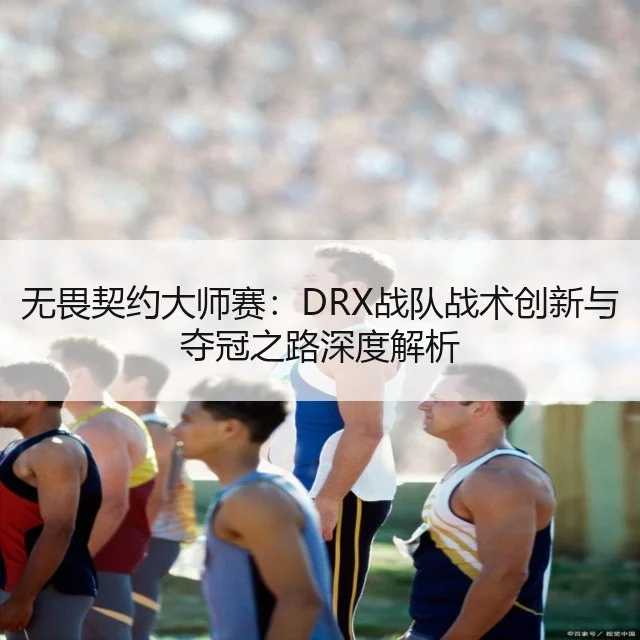无畏契约大师赛:DRX战队战术创新与夺冠之路深度解析